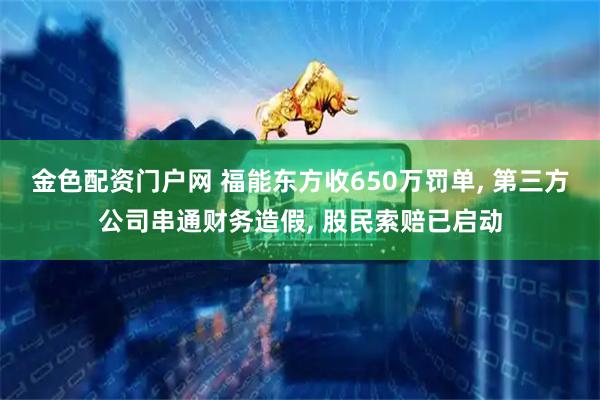 金色配资门户网 福能东方收650万罚单, 第三方公司串通财务造假, 股民索赔已启动