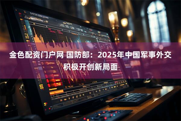金色配资门户网 国防部：2025年中国军事外交积极开创新局面