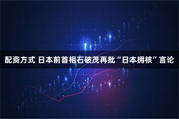 配资方式 日本前首相石破茂再批“日本拥核”言论