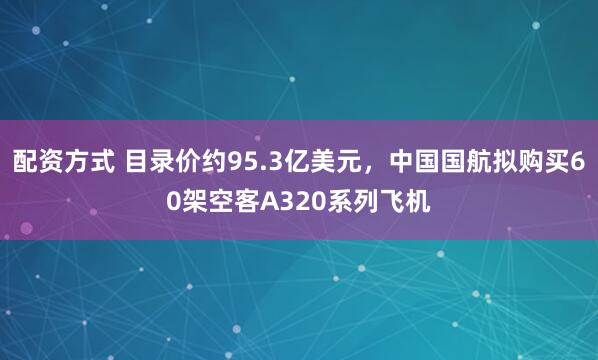 配资方式 目录价约95.3亿美元，中国国航拟购买60架空客A320系列飞机