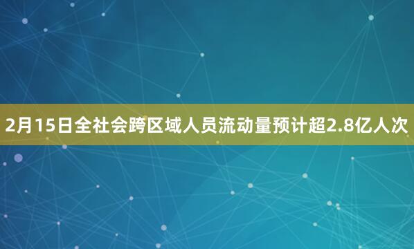 2月15日全社会跨区域人员流动量预计超2.8亿人次
