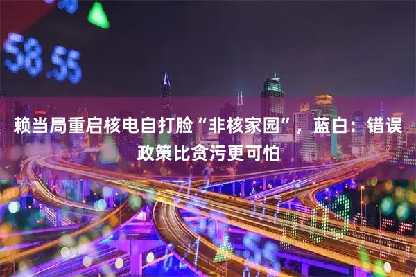 赖当局重启核电自打脸“非核家园”,蓝白:错误政策比贪污更可怕