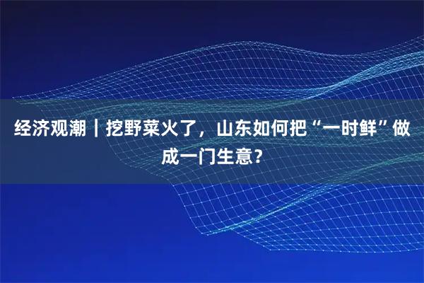 经济观潮｜挖野菜火了，山东如何把“一时鲜”做成一门生意？