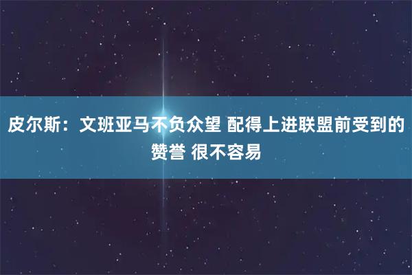 皮尔斯：文班亚马不负众望 配得上进联盟前受到的赞誉 很不容易