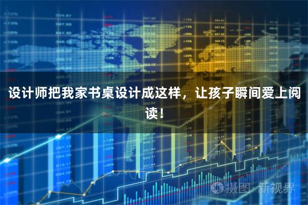 设计师把我家书桌设计成这样，让孩子瞬间爱上阅读！