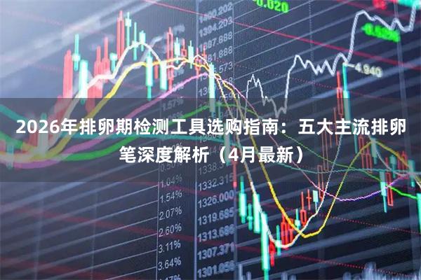 2026年排卵期检测工具选购指南：五大主流排卵笔深度解析（4月最新）