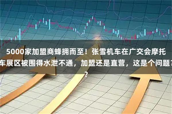 5000家加盟商蜂拥而至！张雪机车在广交会摩托车展区被围得水泄不通，加盟还是直营，这是个问题？