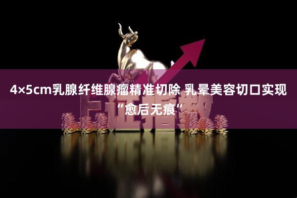 4×5cm乳腺纤维腺瘤精准切除 乳晕美容切口实现“愈后无痕”
