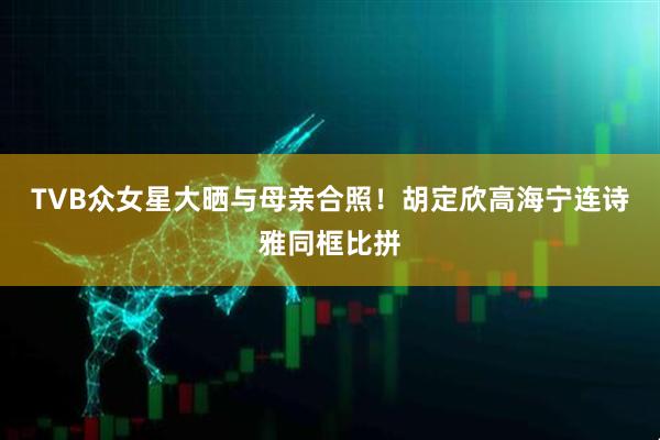 TVB众女星大晒与母亲合照！胡定欣高海宁连诗雅同框比拼