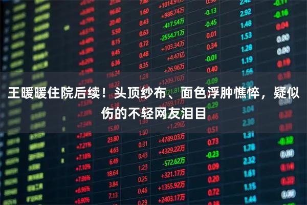 王暖暖住院后续！头顶纱布、面色浮肿憔悴，疑似伤的不轻网友泪目