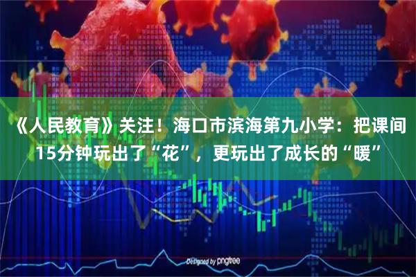 《人民教育》关注！海口市滨海第九小学：把课间15分钟玩出了“花”，更玩出了成长的“暖”