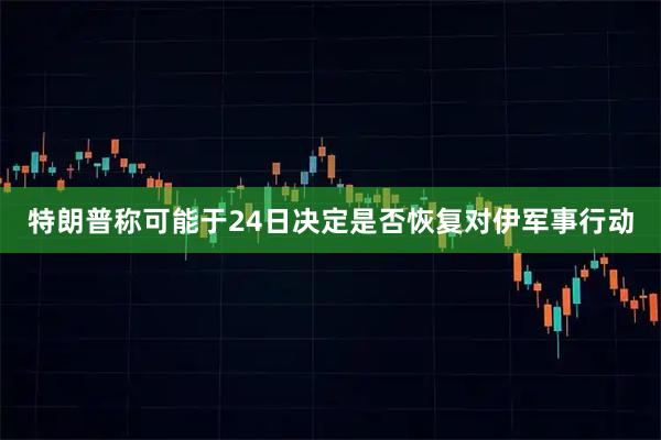 特朗普称可能于24日决定是否恢复对伊军事行动