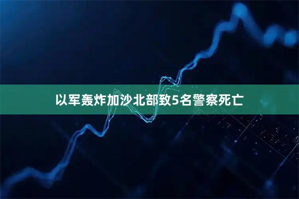 以军轰炸加沙北部致5名警察死亡