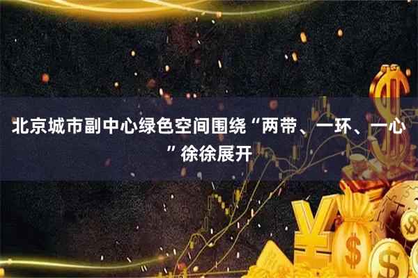 北京城市副中心绿色空间围绕“两带、一环、一心”徐徐展开