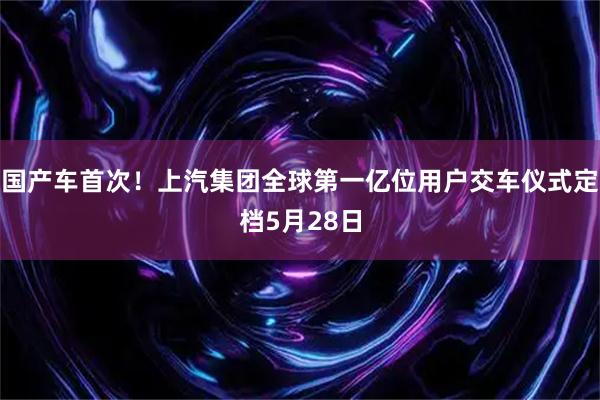 国产车首次！上汽集团全球第一亿位用户交车仪式定档5月28日
