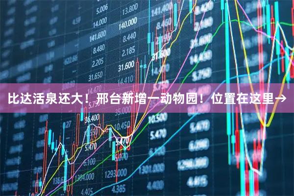 比达活泉还大！邢台新增一动物园！位置在这里→