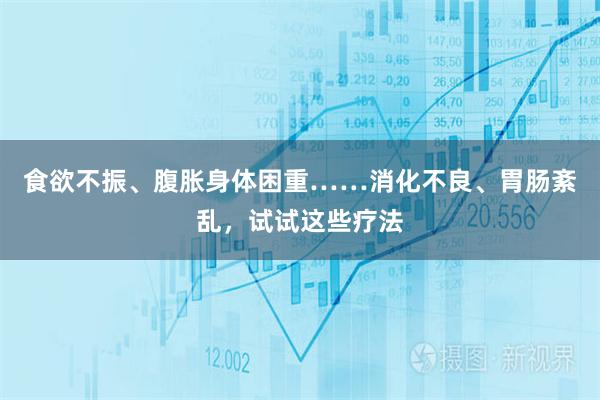 食欲不振、腹胀身体困重……消化不良、胃肠紊乱，试试这些疗法