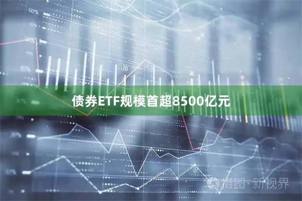 债券ETF规模首超8500亿元