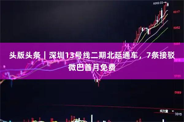头版头条｜深圳13号线二期北延通车，7条接驳微巴首月免费