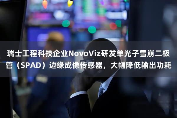 瑞士工程科技企业NovoViz研发单光子雪崩二极管（SPAD）边缘成像传感器，大幅降低输出功耗