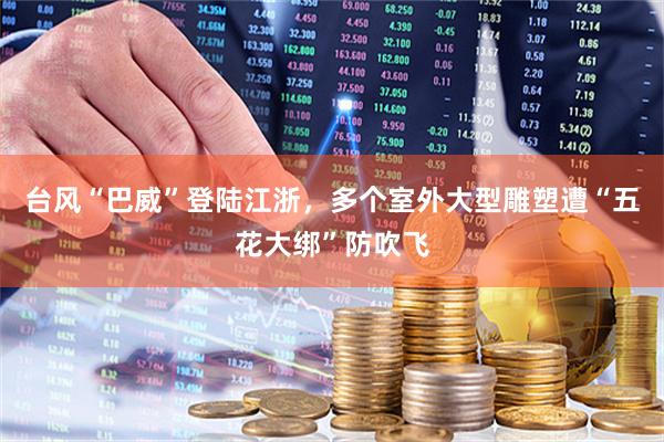 台风“巴威”登陆江浙，多个室外大型雕塑遭“五花大绑”防吹飞