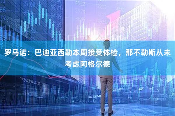 罗马诺：巴迪亚西勒本周接受体检，那不勒斯从未考虑阿格尔德